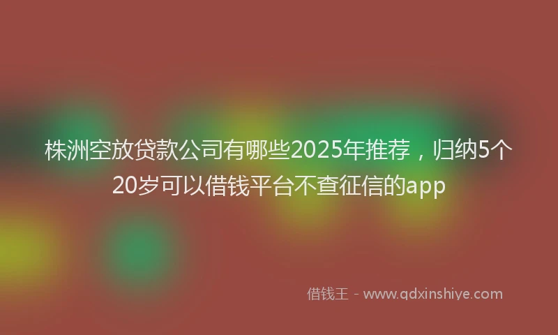 株洲空放贷款公司有哪些2025年推荐，归纳5个20岁可以借钱平台不查征信的app
