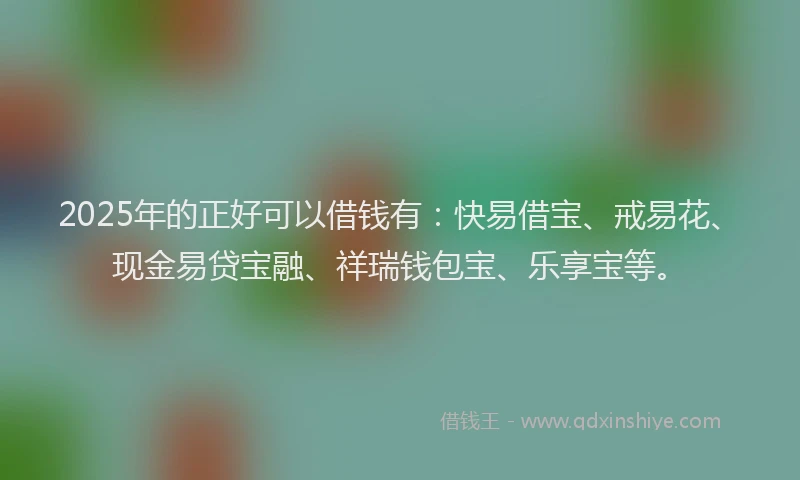 2025年的正好可以借钱有：快易借宝、戒易花、现金易贷宝融、祥瑞钱包宝、乐享宝等。
