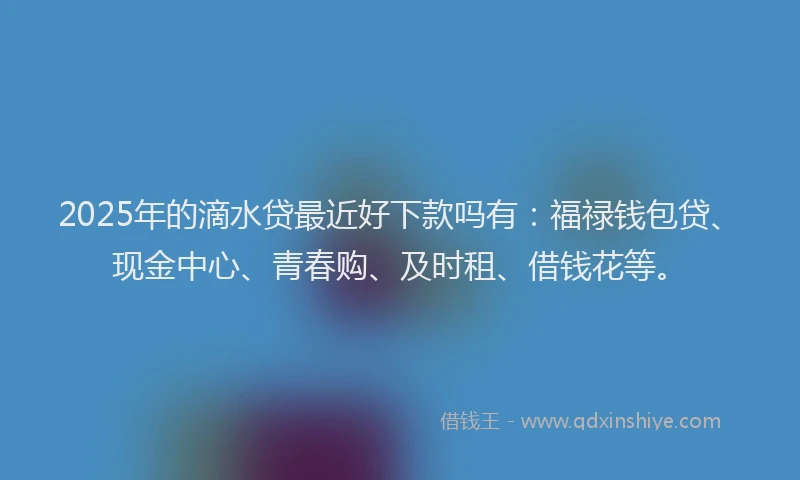 2025年的滴水贷最近好下款吗有：福禄钱包贷、现金中心、青春购、及时租、借钱花等。