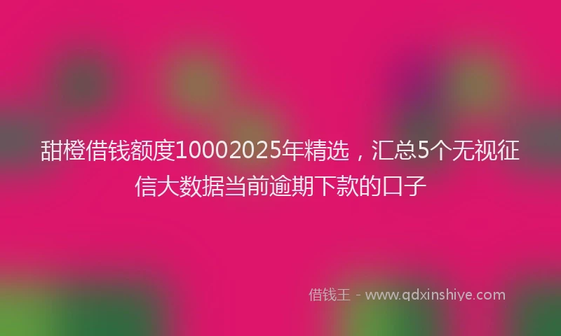 甜橙借钱额度10002025年精选，汇总5个无视征信大数据当前逾期下款的口子