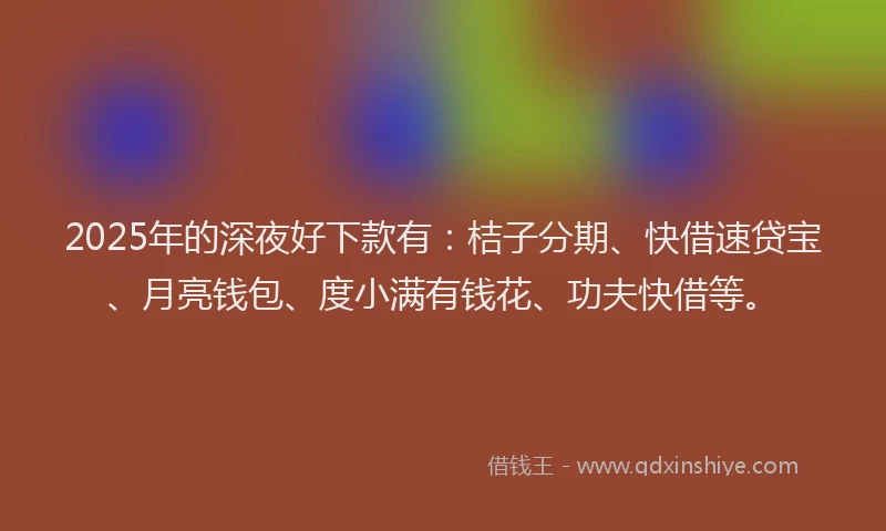 2025年的深夜好下款有：桔子分期、快借速贷宝、月亮钱包、度小满有钱花、功夫快借等。
