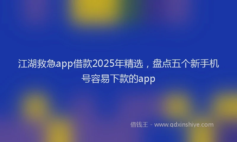 江湖救急app借款2025年精选，盘点五个新手机号容易下款的app