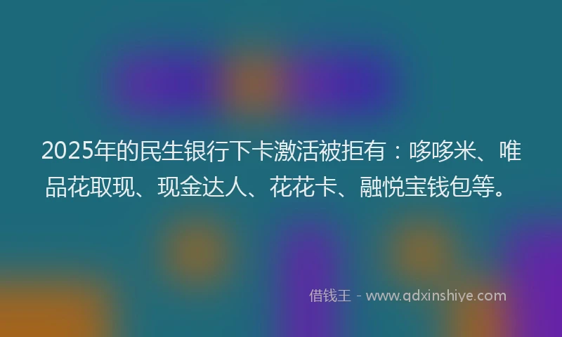 2025年的民生银行下卡激活被拒有：哆哆米、唯品花取现、现金达人、花花卡、融悦宝钱包等。