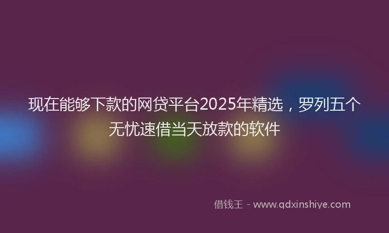 现在能够下款的网贷平台2025年精选，罗列五个无忧速借当天放款的软件