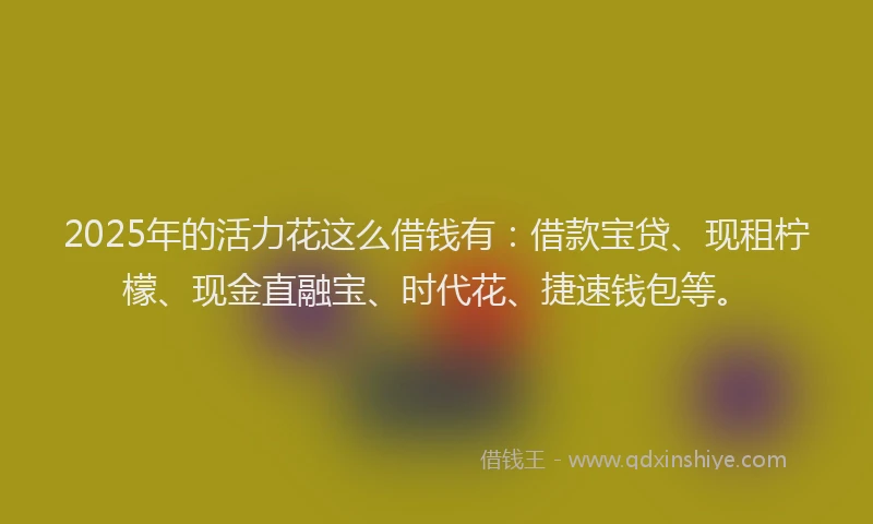 2025年的活力花这么借钱有：借款宝贷、现租柠檬、现金直融宝、时代花、捷速钱包等。