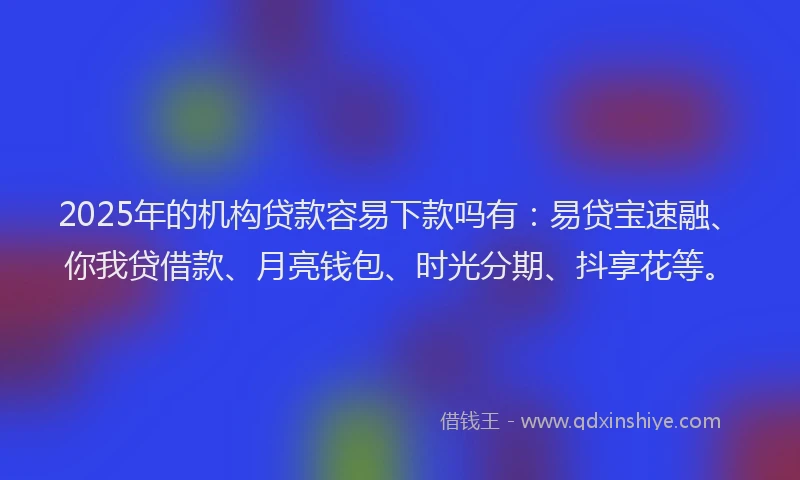 2025年的机构贷款容易下款吗有：易贷宝速融、你我贷借款、月亮钱包、时光分期、抖享花等。