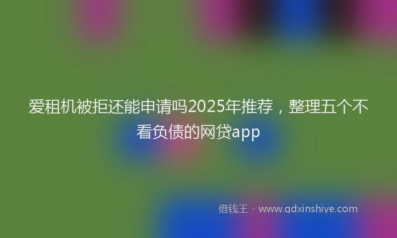 爱租机被拒还能申请吗2025年推荐，整理五个不看负债的网贷app