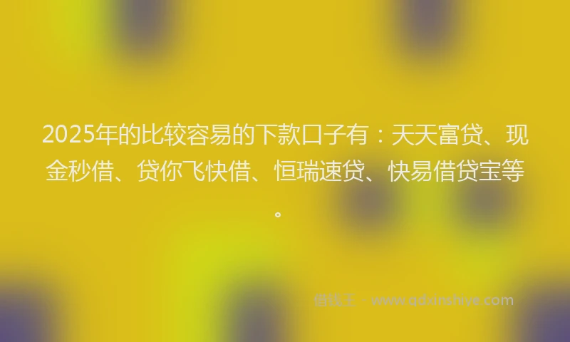 2025年的比较容易的下款口子有：天天富贷、现金秒借、贷你飞快借、恒瑞速贷、快易借贷宝等。