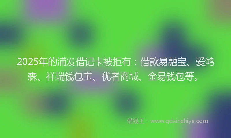 2025年的浦发借记卡被拒有：借款易融宝、爱鸿森、祥瑞钱包宝、优者商城、金易钱包等。