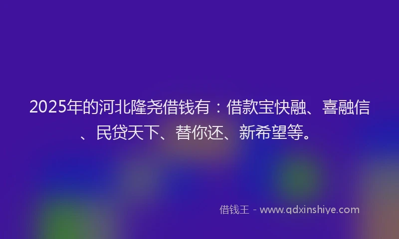 2025年的河北隆尧借钱有：借款宝快融、喜融信、民贷天下、替你还、新希望等。