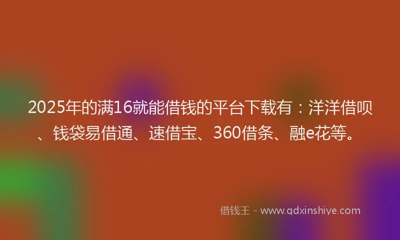 2025年的满16就能借钱的平台下载有：洋洋借呗、钱袋易借通、速借宝、360借条、融e花等。