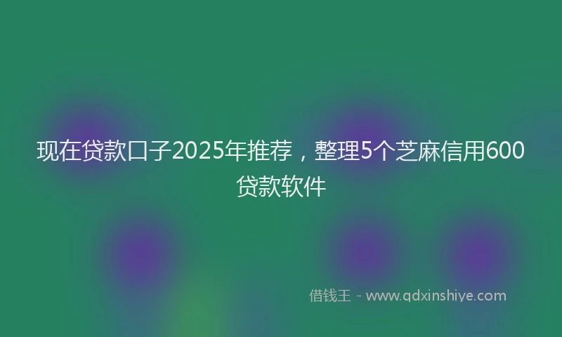 现在贷款口子2025年推荐，整理5个芝麻信用600贷款软件