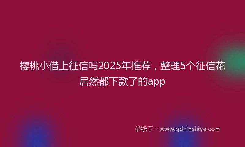 樱桃小借上征信吗2025年推荐，整理5个征信花居然都下款了的app