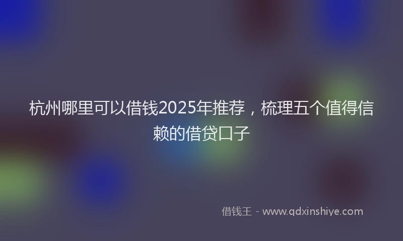 杭州哪里可以借钱2025年推荐，梳理五个值得信赖的借贷口子