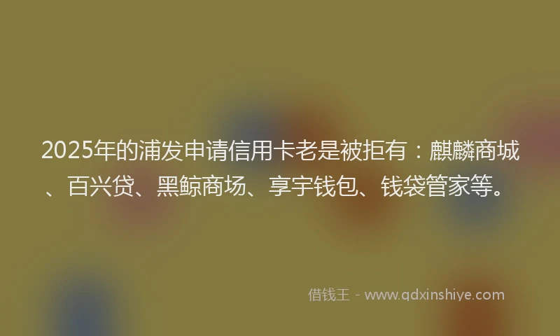 2025年的浦发申请信用卡老是被拒有：麒麟商城、百兴贷、黑鲸商场、享宇钱包、钱袋管家等。