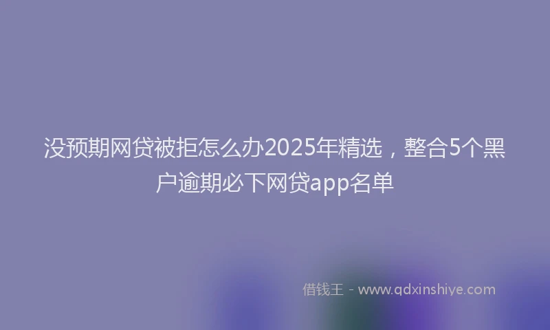 没预期网贷被拒怎么办2025年精选，整合5个黑户逾期必下网贷app名单