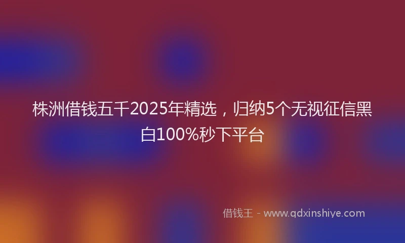 株洲借钱五千2025年精选，归纳5个无视征信黑白100%秒下平台