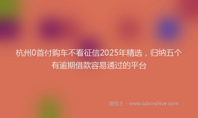 杭州0首付购车不看征信2025年精选，归纳五个有逾期借款容易通过的平台