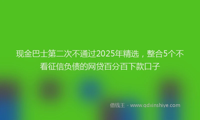 现金巴士第二次不通过2025年精选，整合5个不看征信负债的网贷百分百下款口子