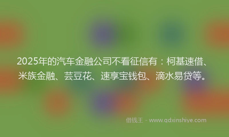 2025年的汽车金融公司不看征信有：柯基速借、米族金融、芸豆花、速享宝钱包、滴水易贷等。
