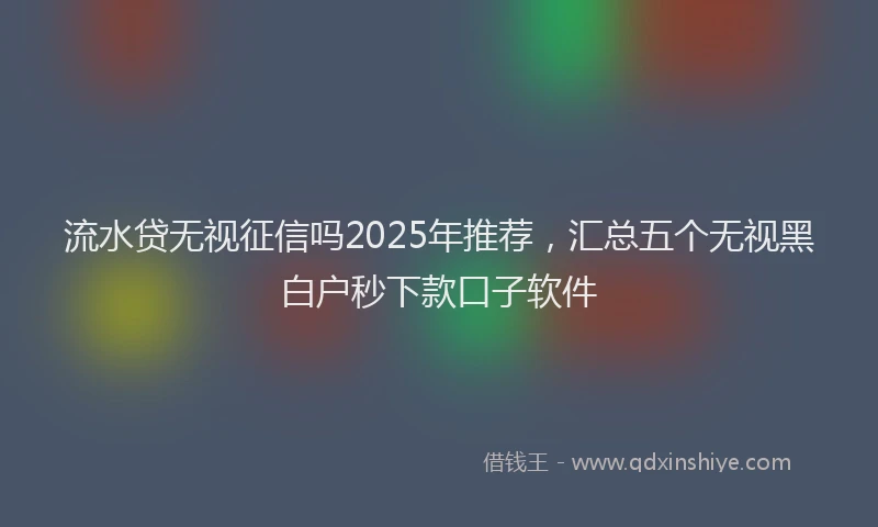 流水贷无视征信吗2025年推荐，汇总五个无视黑白户秒下款口子软件
