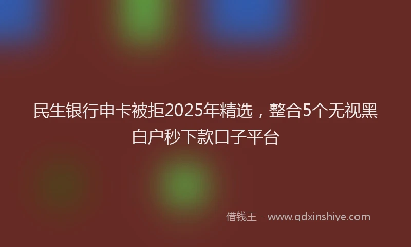 民生银行申卡被拒2025年精选，整合5个无视黑白户秒下款口子平台