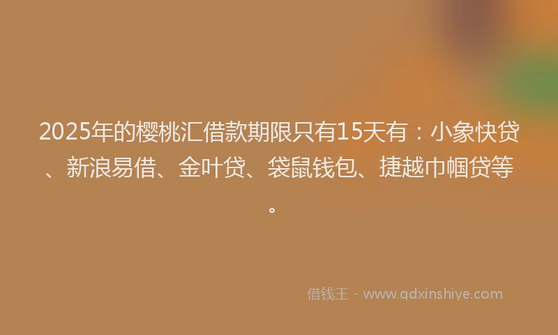 2025年的樱桃汇借款期限只有15天有：小象快贷、新浪易借、金叶贷、袋鼠钱包、捷越巾帼贷等。