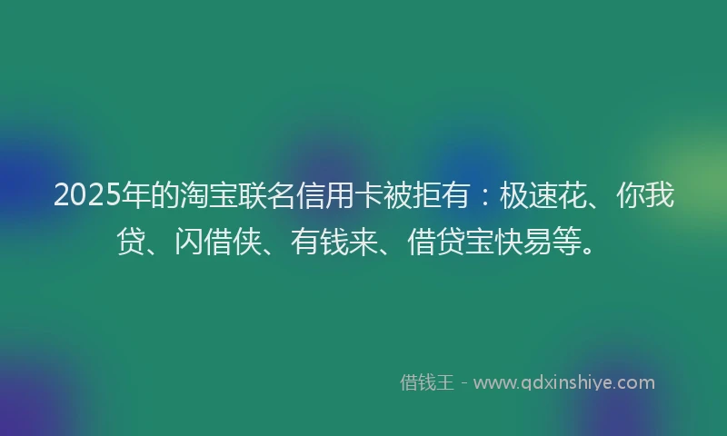 2025年的淘宝联名信用卡被拒有：极速花、你我贷、闪借侠、有钱来、借贷宝快易等。