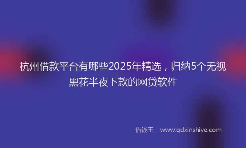 杭州借款平台有哪些2025年精选，归纳5个无视黑花半夜下款的网贷软件