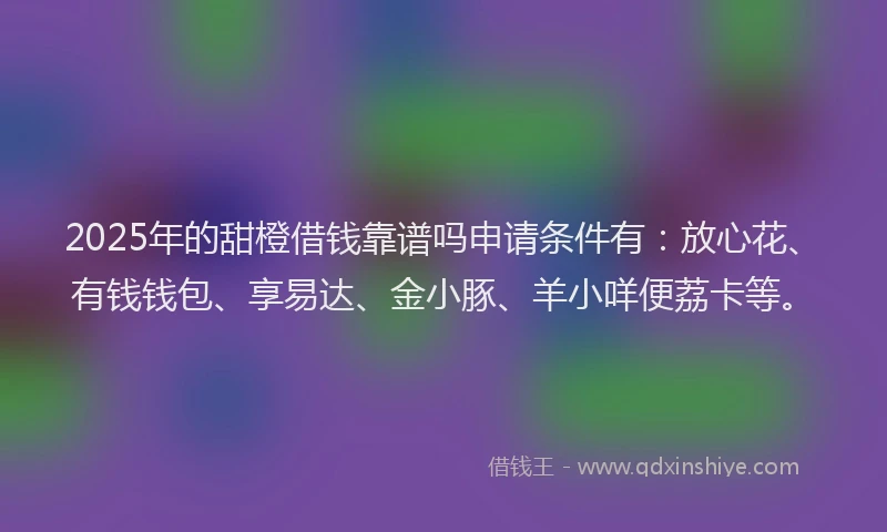 2025年的甜橙借钱靠谱吗申请条件有：放心花、有钱钱包、享易达、金小豚、羊小咩便荔卡等。