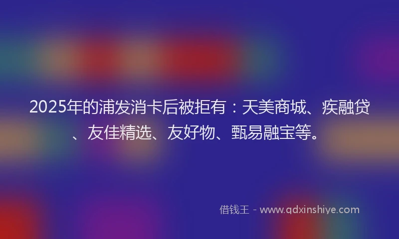 2025年的浦发消卡后被拒有：天美商城、疾融贷、友佳精选、友好物、甄易融宝等。