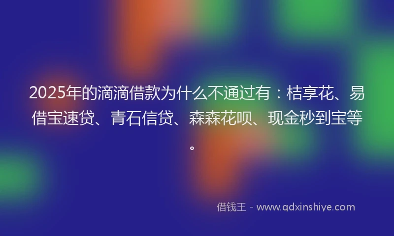 2025年的滴滴借款为什么不通过有：桔享花、易借宝速贷、青石信贷、森森花呗、现金秒到宝等。