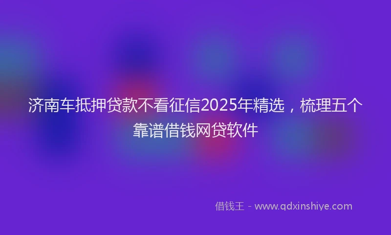 济南车抵押贷款不看征信2025年精选，梳理五个靠谱借钱网贷软件