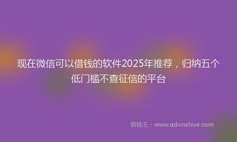 现在微信可以借钱的软件2025年推荐，归纳五个低门槛不查征信的平台