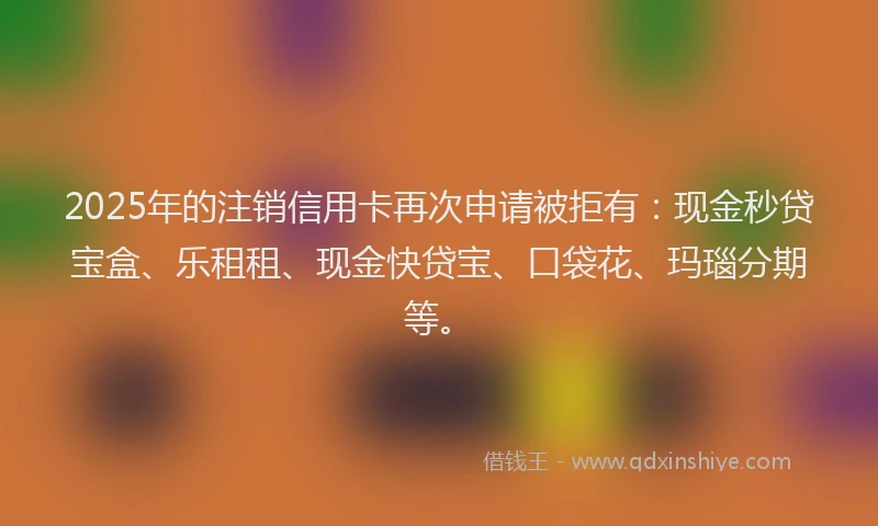2025年的注销信用卡再次申请被拒有：现金秒贷宝盒、乐租租、现金快贷宝、口袋花、玛瑙分期等。