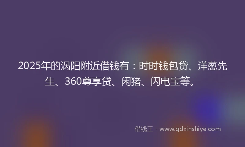 2025年的涡阳附近借钱有：时时钱包贷、洋葱先生、360尊享贷、闲猪、闪电宝等。