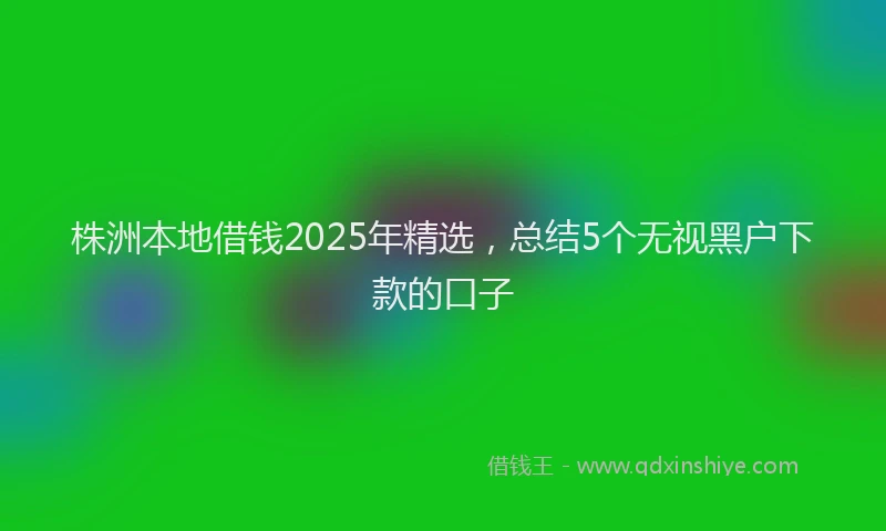 株洲本地借钱2025年精选，总结5个无视黑户下款的口子
