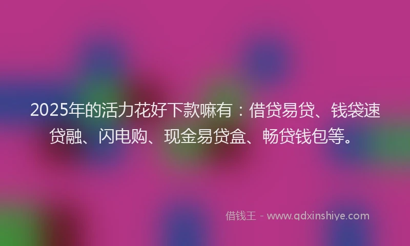 2025年的活力花好下款嘛有：借贷易贷、钱袋速贷融、闪电购、现金易贷盒、畅贷钱包等。