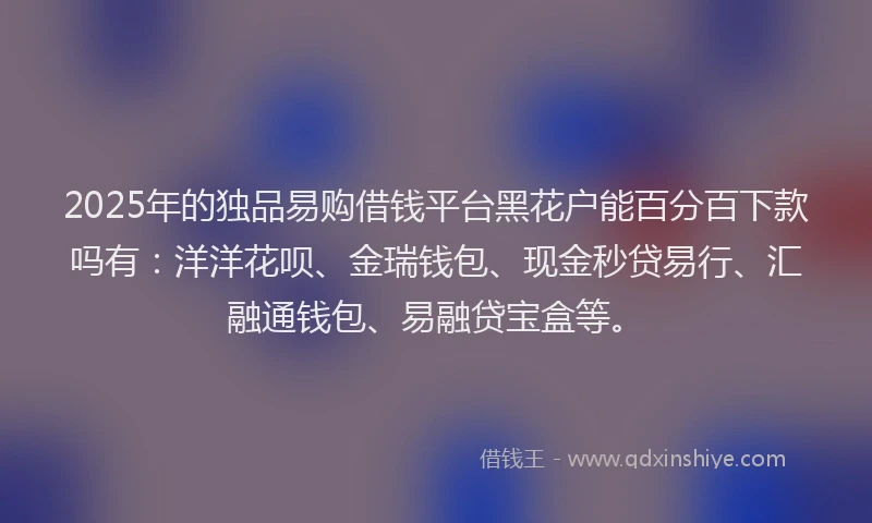 2025年的独品易购借钱平台黑花户能百分百下款吗有：洋洋花呗、金瑞钱包、现金秒贷易行、汇融通钱包、易融贷宝盒等。