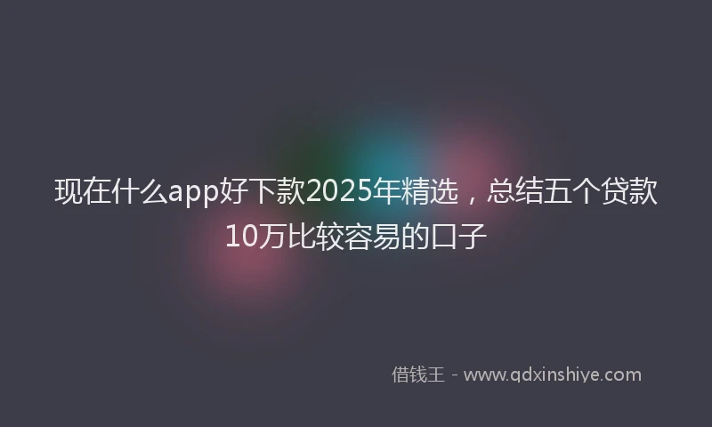 现在什么app好下款2025年精选，总结五个贷款10万比较容易的口子