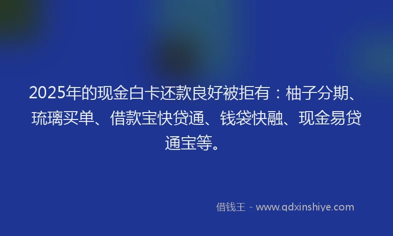2025年的现金白卡还款良好被拒有：柚子分期、琉璃买单、借款宝快贷通、钱袋快融、现金易贷通宝等。