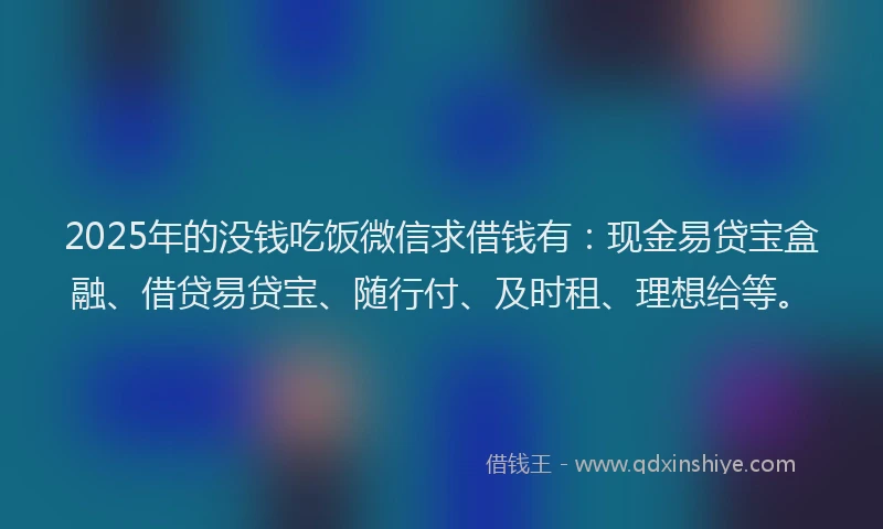 2025年的没钱吃饭微信求借钱有：现金易贷宝盒融、借贷易贷宝、随行付、及时租、理想给等。