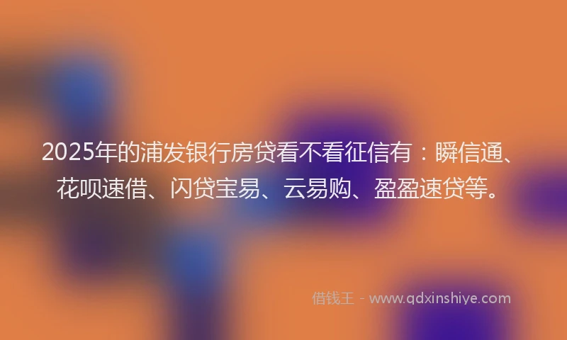 2025年的浦发银行房贷看不看征信有：瞬信通、花呗速借、闪贷宝易、云易购、盈盈速贷等。