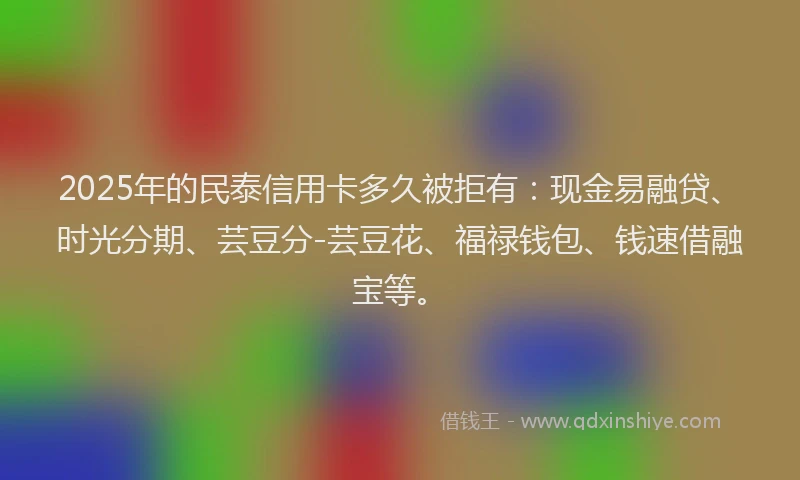 2025年的民泰信用卡多久被拒有：现金易融贷、时光分期、芸豆分-芸豆花、福禄钱包、钱速借融宝等。