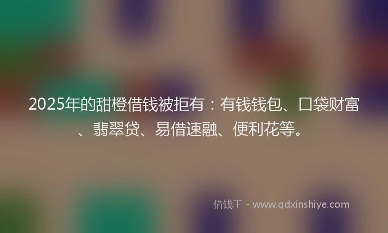 2025年的甜橙借钱被拒有：有钱钱包、口袋财富、翡翠贷、易借速融、便利花等。