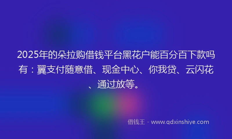 2025年的朵拉购借钱平台黑花户能百分百下款吗有：翼支付随意借、现金中心、你我贷、云闪花、通过放等。