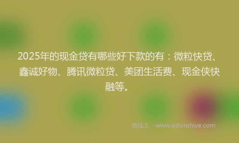 2025年的现金贷有哪些好下款的有：微粒快贷、鑫诚好物、腾讯微粒贷、美团生活费、现金侠快融等。