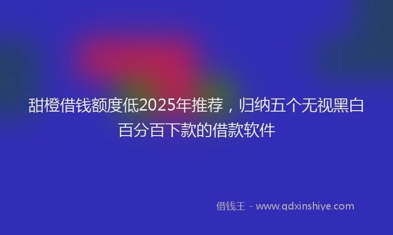 甜橙借钱额度低2025年推荐，归纳五个无视黑白百分百下款的借款软件