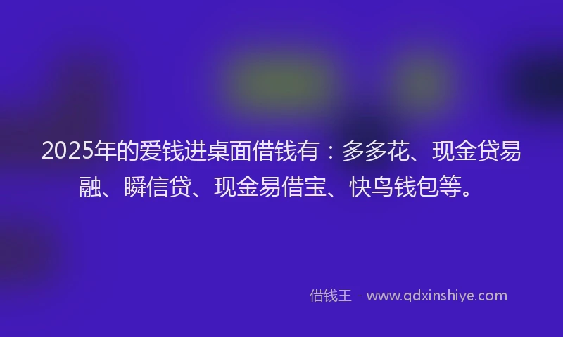 2025年的爱钱进桌面借钱有：多多花、现金贷易融、瞬信贷、现金易借宝、快鸟钱包等。