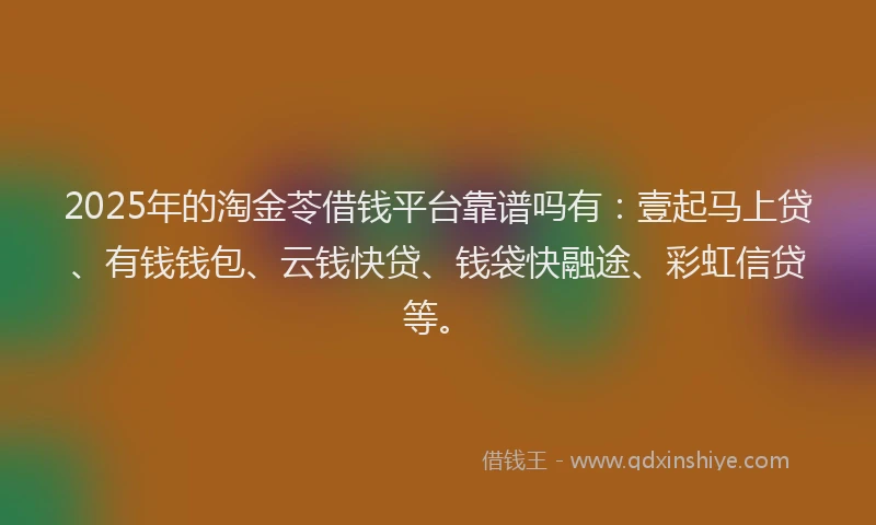 2025年的淘金苓借钱平台靠谱吗有：壹起马上贷、有钱钱包、云钱快贷、钱袋快融途、彩虹信贷等。
